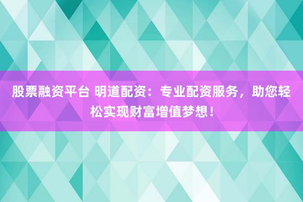 股票融资平台 明道配资：专业配资服务，助您轻松实现财富增值梦想！