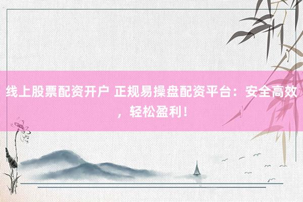 线上股票配资开户 正规易操盘配资平台：安全高效，轻松盈利！