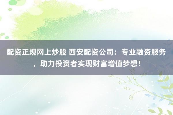 配资正规网上炒股 西安配资公司：专业融资服务，助力投资者实现财富增值梦想！
