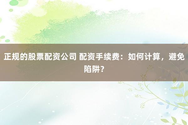 正规的股票配资公司 配资手续费：如何计算，避免陷阱？