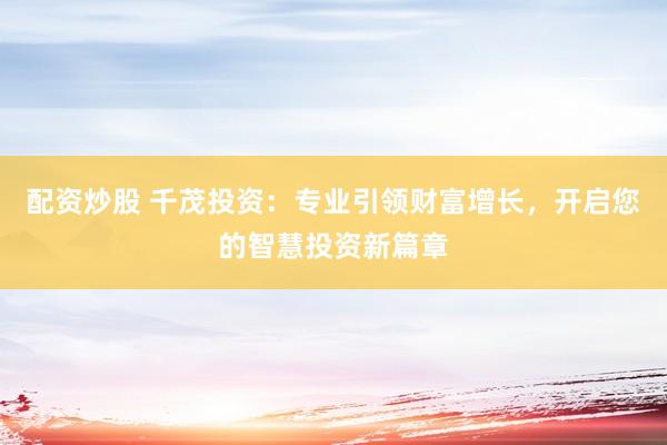 配资炒股 千茂投资：专业引领财富增长，开启您的智慧投资新篇章