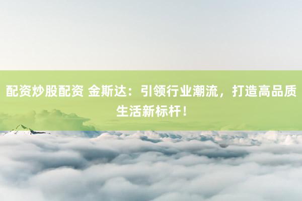 配资炒股配资 金斯达：引领行业潮流，打造高品质生活新标杆！