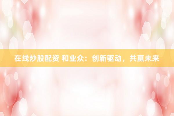 在线炒股配资 和业众：创新驱动，共赢未来