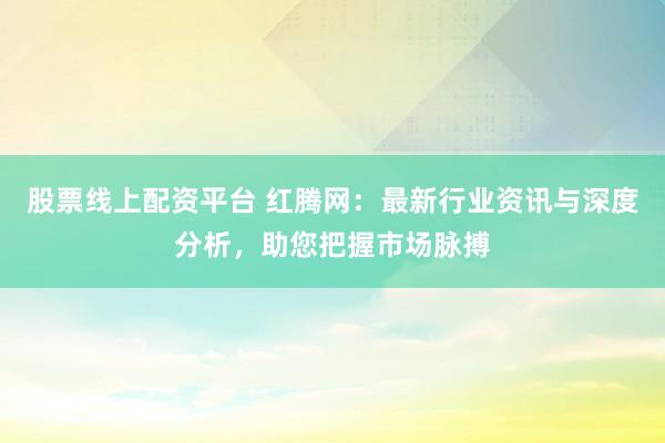 股票线上配资平台 红腾网：最新行业资讯与深度分析，助您把握市场脉搏