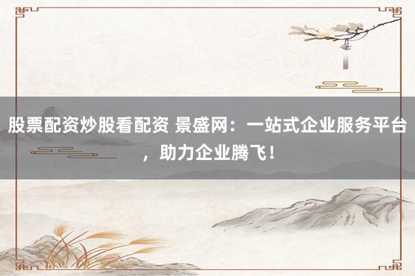 股票配资炒股看配资 景盛网：一站式企业服务平台，助力企业腾飞！