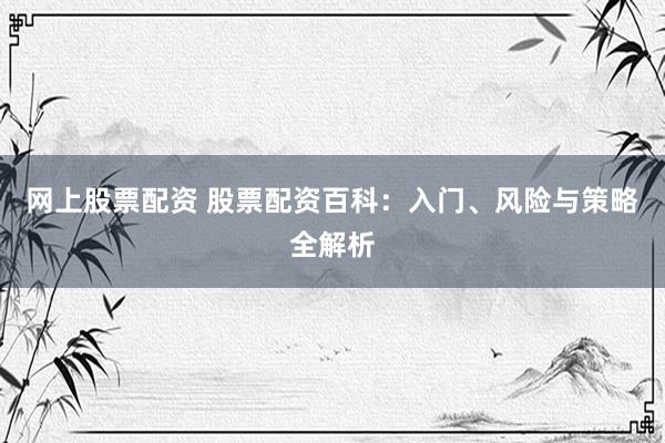 网上股票配资 股票配资百科：入门、风险与策略全解析