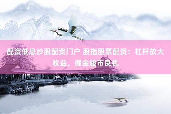 配资低息炒股配资门户 股指股票配资：杠杆放大收益，掘金股市良机