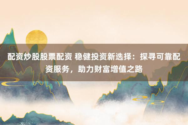 配资炒股股票配资 稳健投资新选择：探寻可靠配资服务，助力财富增值之路