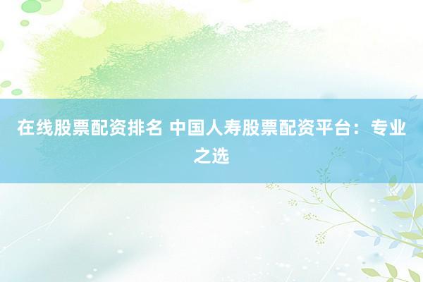 在线股票配资排名 中国人寿股票配资平台：专业之选