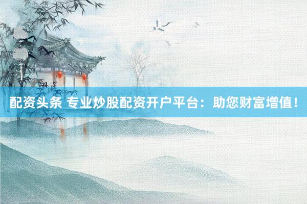 配资头条 专业炒股配资开户平台：助您财富增值！