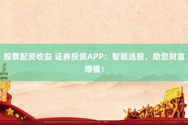 股票配资收益 证券投资APP：智能选股，助您财富增值！