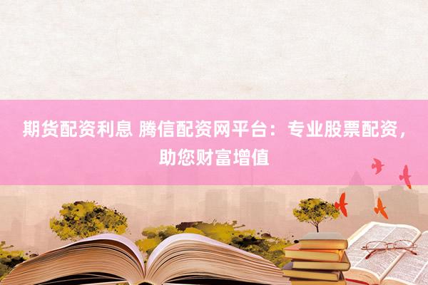 期货配资利息 腾信配资网平台：专业股票配资，助您财富增值