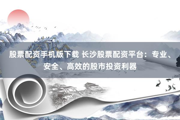 股票配资手机版下载 长沙股票配资平台：专业、安全、高效的股市投资利器