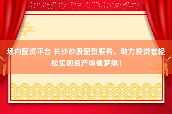 场内配资平台 长沙炒股配资服务，助力投资者轻松实现资产增值梦想！