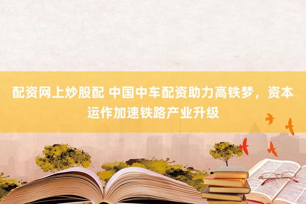 配资网上炒股配 中国中车配资助力高铁梦，资本运作加速铁路产业升级
