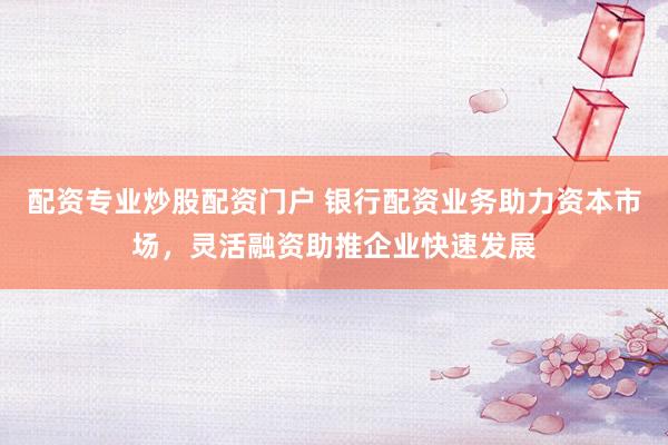 配资专业炒股配资门户 银行配资业务助力资本市场，灵活融资助推企业快速发展