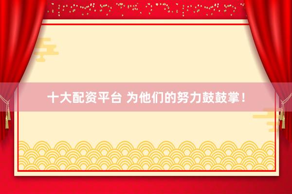 十大配资平台 为他们的努力鼓鼓掌！