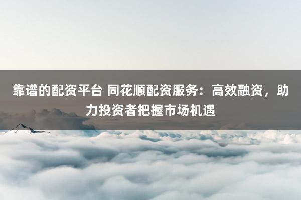 靠谱的配资平台 同花顺配资服务：高效融资，助力投资者把握市场机遇