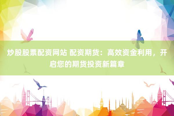 炒股股票配资网站 配资期货：高效资金利用，开启您的期货投资新篇章