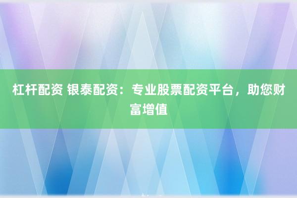 杠杆配资 银泰配资：专业股票配资平台，助您财富增值