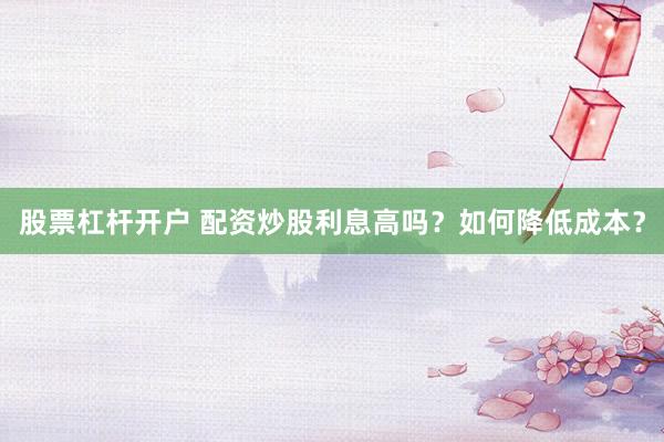 股票杠杆开户 配资炒股利息高吗？如何降低成本？