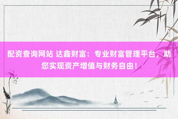 配资查询网站 达鑫财富：专业财富管理平台，助您实现资产增值与财务自由！