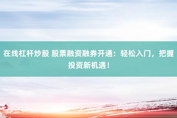 在线杠杆炒股 股票融资融券开通：轻松入门，把握投资新机遇！