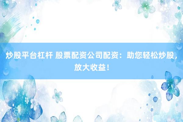 炒股平台杠杆 股票配资公司配资：助您轻松炒股，放大收益！