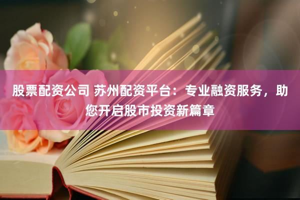 股票配资公司 苏州配资平台：专业融资服务，助您开启股市投资新篇章