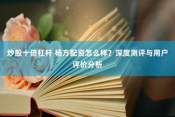 炒股十倍杠杆 杨方配资怎么样？深度测评与用户评价分析