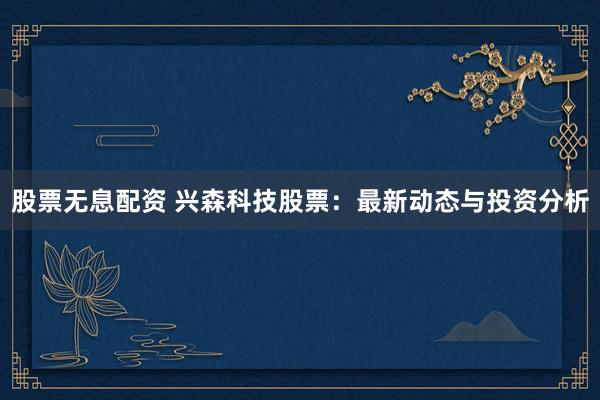 股票无息配资 兴森科技股票：最新动态与投资分析