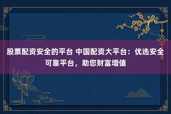 股票配资安全的平台 中国配资大平台：优选安全可靠平台，助您财富增值