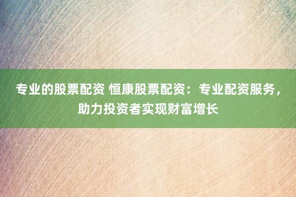 专业的股票配资 恒康股票配资：专业配资服务，助力投资者实现财富增长