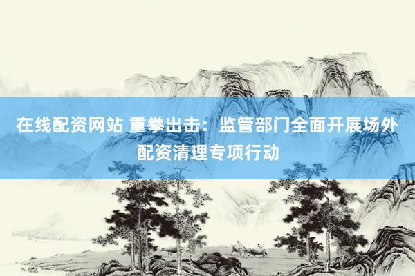 在线配资网站 重拳出击：监管部门全面开展场外配资清理专项行动