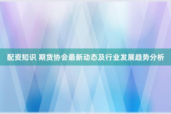 配资知识 期货协会最新动态及行业发展趋势分析