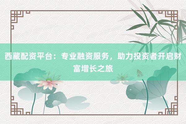 西藏配资平台：专业融资服务，助力投资者开启财富增长之旅