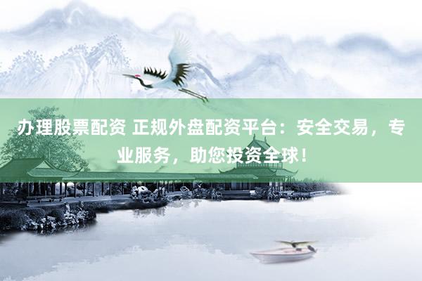 办理股票配资 正规外盘配资平台：安全交易，专业服务，助您投资全球！