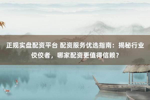 正规实盘配资平台 配资服务优选指南：揭秘行业佼佼者，哪家配资更值得信赖？