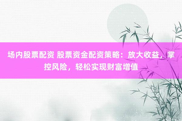 场内股票配资 股票资金配资策略：放大收益，掌控风险，轻松实现财富增值