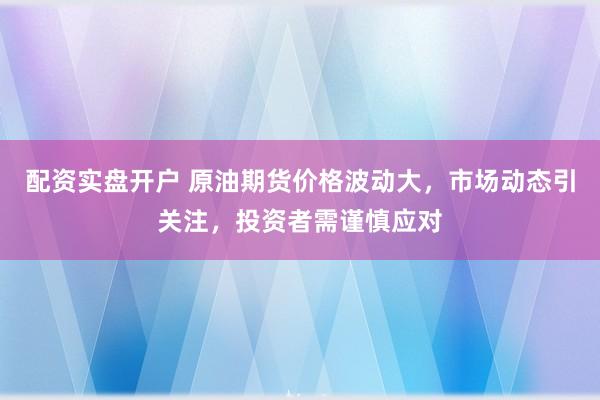 配资实盘开户 原油期货价格波动大，市场动态引关注，投资者需谨慎应对