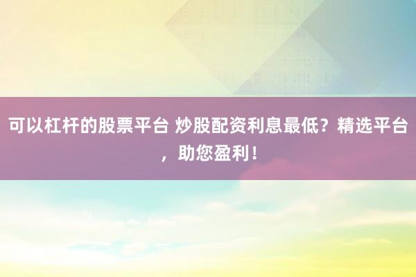 可以杠杆的股票平台 炒股配资利息最低？精选平台，助您盈利！