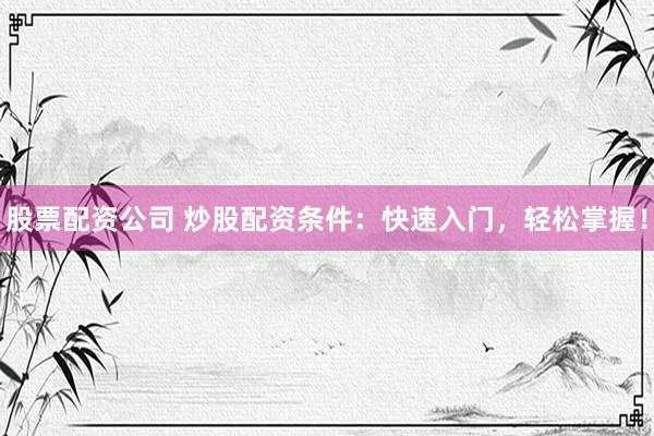 股票配资公司 炒股配资条件：快速入门，轻松掌握！