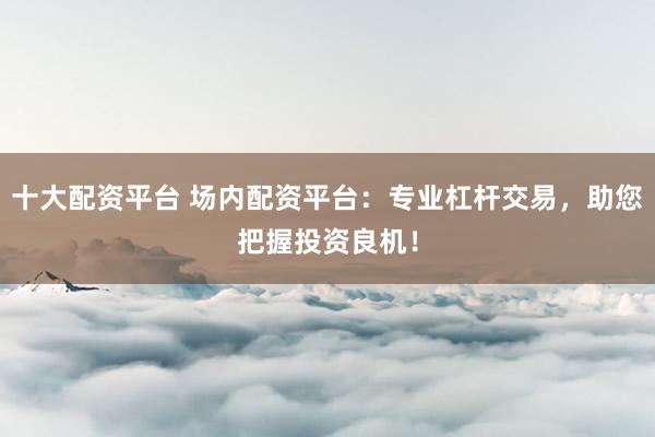十大配资平台 场内配资平台：专业杠杆交易，助您把握投资良机！