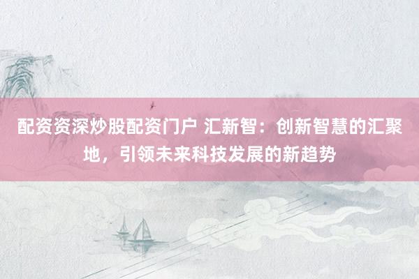 配资资深炒股配资门户 汇新智：创新智慧的汇聚地，引领未来科技发展的新趋势