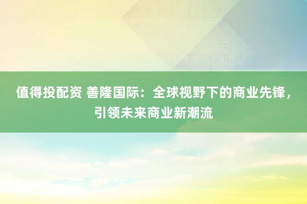 值得投配资 善隆国际：全球视野下的商业先锋，引领未来商业新潮流