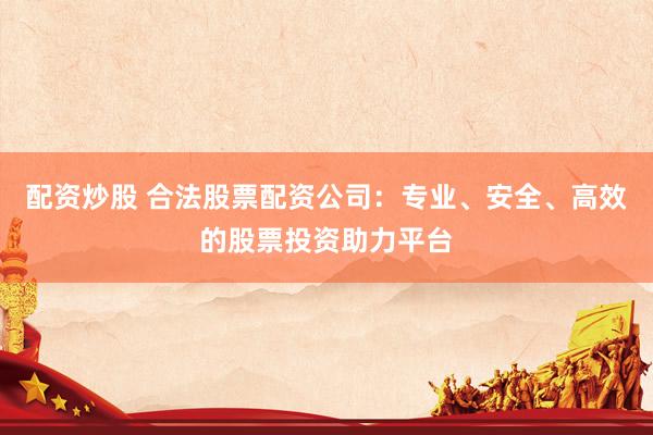 配资炒股 合法股票配资公司：专业、安全、高效的股票投资助力平台