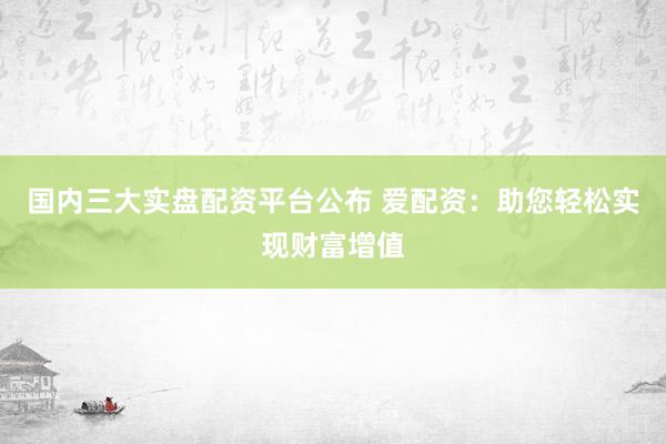 国内三大实盘配资平台公布 爱配资：助您轻松实现财富增值