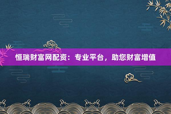 恒瑞财富网配资：专业平台，助您财富增值