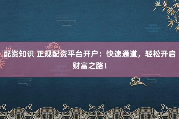 配资知识 正规配资平台开户：快速通道，轻松开启财富之路！