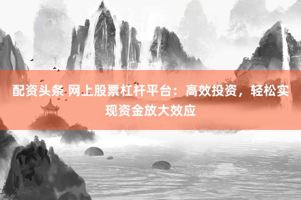 配资头条 网上股票杠杆平台：高效投资，轻松实现资金放大效应